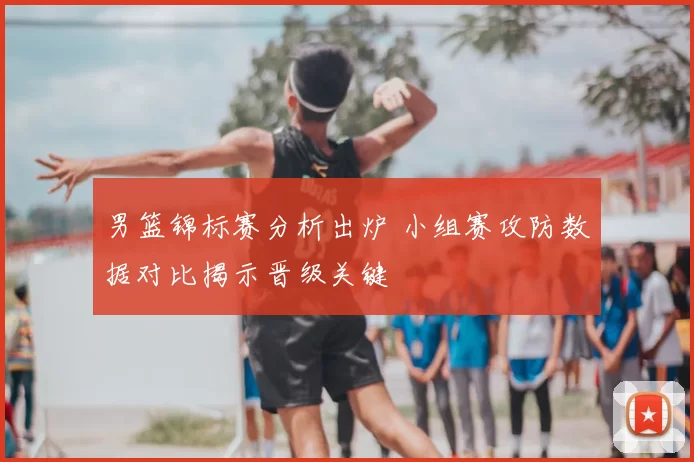 男篮锦标赛分析出炉 小组赛攻防数据对比揭示晋级关键