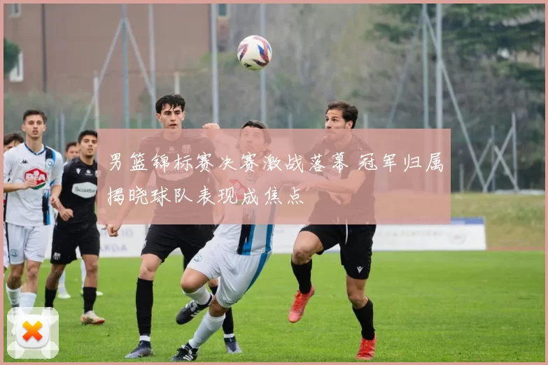 男篮锦标赛决赛激战落幕 冠军归属揭晓球队表现成焦点