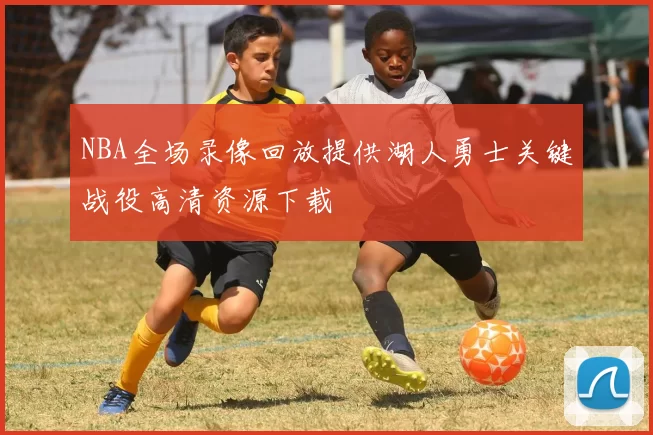 NBA全场录像回放提供湖人勇士关键战役高清资源下载