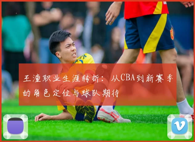 王潼职业生涯转折:从CBA到新赛季的角色定位与球队期待