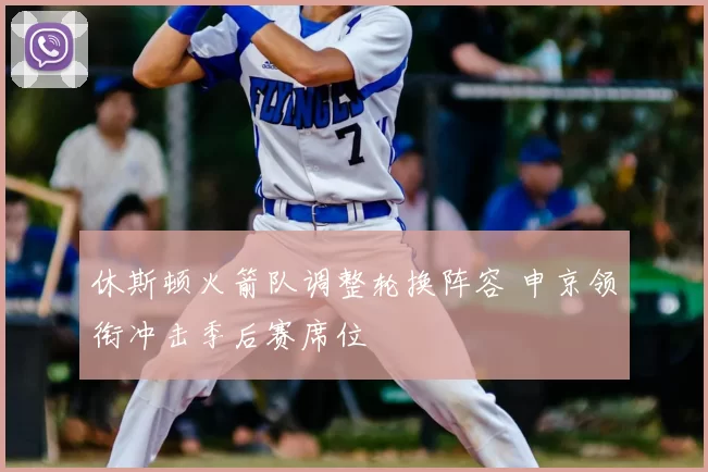 休斯顿火箭队调整轮换阵容 申京领衔冲击季后赛席位