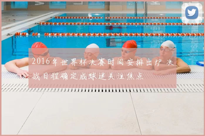 2016年世界杯决赛时间安排出炉 决战日程确定成球迷关注焦点