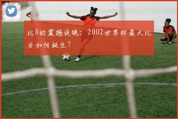 比0的震撼夜晚：2002世界杯最大比分如何诞生？