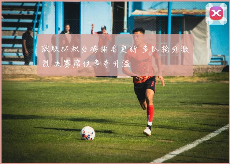 欧联杯积分榜排名更新 多队抢分激烈 决赛席位争夺升温