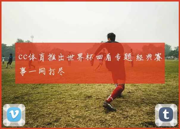 cc体育推出世界杯回看专题 经典赛事一网打尽