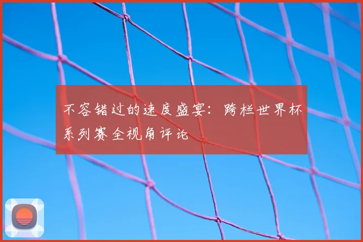 不容错过的速度盛宴:跨栏世界杯系列赛全视角评论