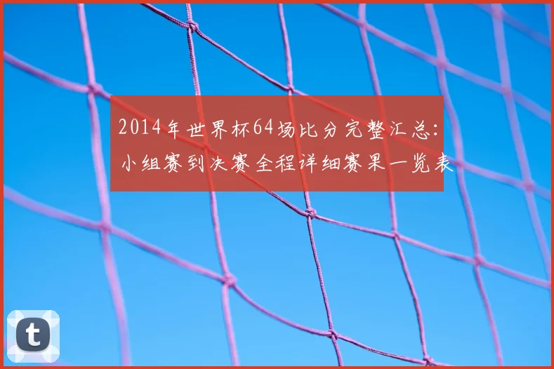 2014年世界杯64场比分完整汇总:小组赛到决赛全程详细赛果一览表