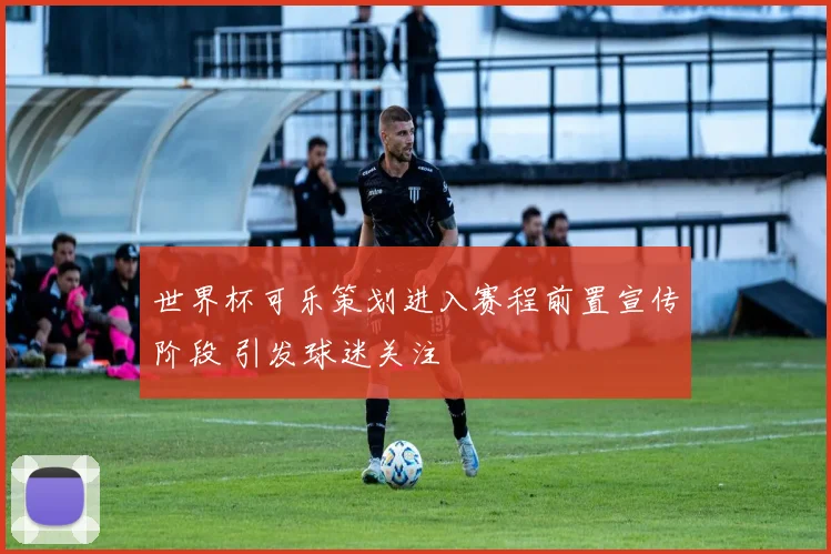 世界杯可乐策划进入赛程前置宣传阶段 引发球迷关注