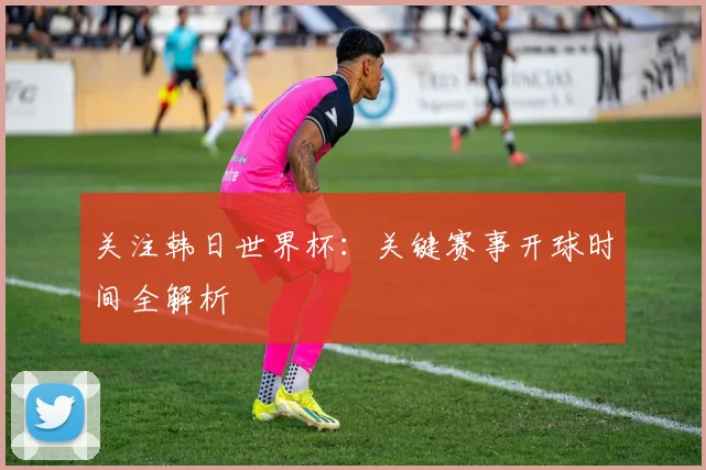 关注韩日世界杯:关键赛事开球时间全解析