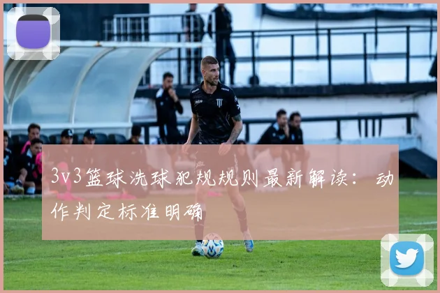 3v3篮球洗球犯规规则最新解读:动作判定标准明确