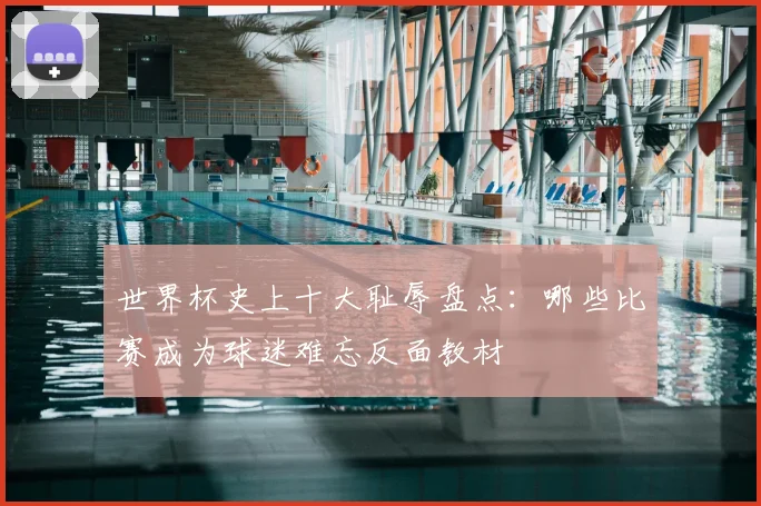 世界杯史上十大耻辱盘点：哪些比赛成为球迷难忘反面教材