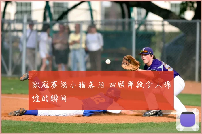 欧冠赛场小猪落泪 回顾那段令人唏嘘的瞬间