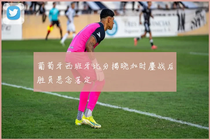 葡萄牙西班牙比分揭晓加时鏖战后胜负悬念落定