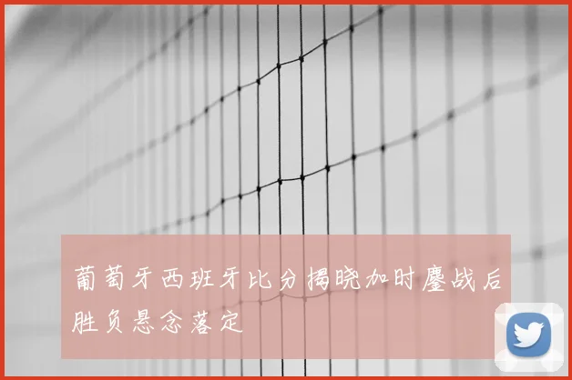 葡萄牙西班牙比分揭晓加时鏖战后胜负悬念落定