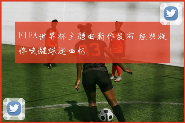 FIFA世界杯主题曲新作发布 经典旋律唤醒球迷回忆