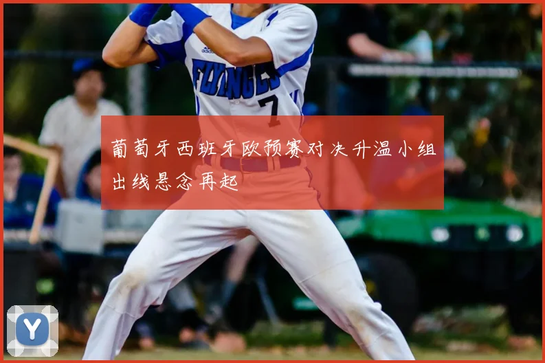 葡萄牙西班牙欧预赛对决升温小组出线悬念再起