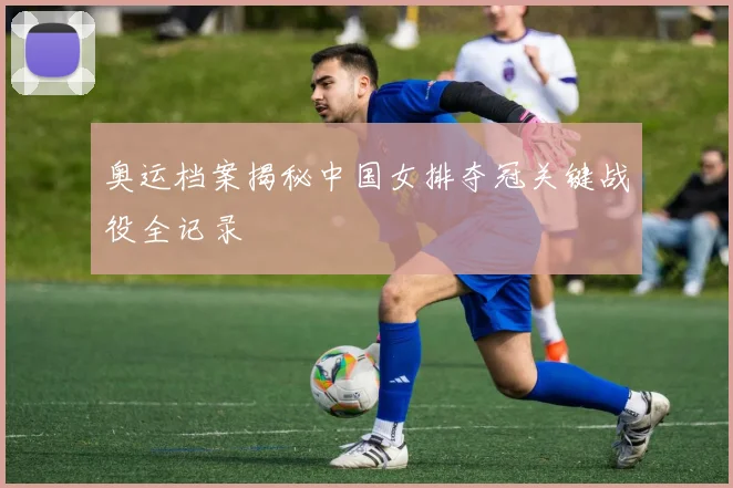奥运档案揭秘中国女排夺冠关键战役全记录