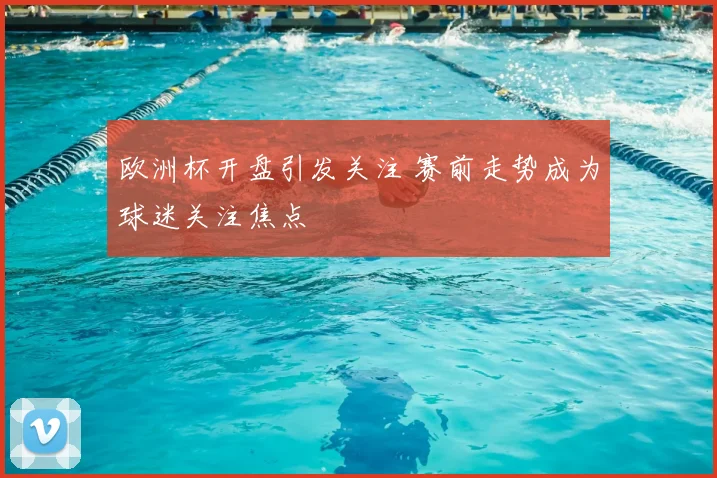 欧洲杯开盘引发关注 赛前走势成为球迷关注焦点