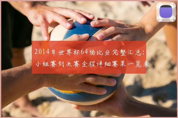 2014年世界杯64场比分完整汇总:小组赛到决赛全程详细赛果一览表